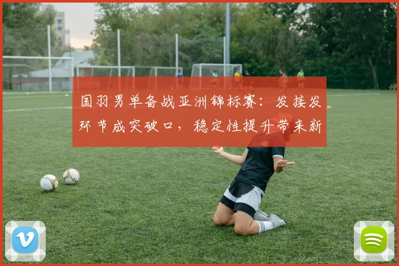国羽男单备战亚洲锦标赛：发接发环节成突破口，稳定性提升带来新期待