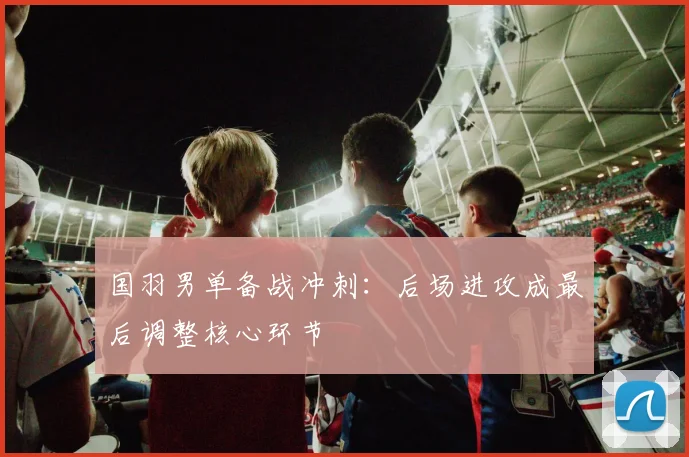 国羽男单备战冲刺：后场进攻成最后调整核心环节