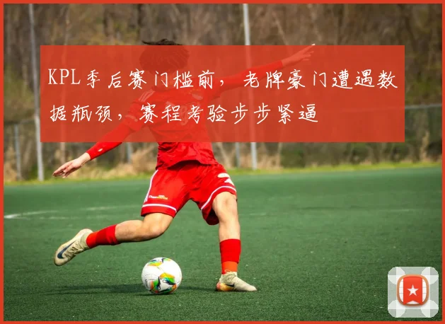 KPL季后赛门槛前，老牌豪门遭遇数据瓶颈，赛程考验步步紧逼
