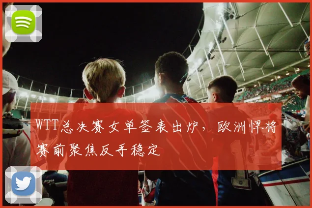 WTT总决赛女单签表出炉，欧洲悍将赛前聚焦反手稳定