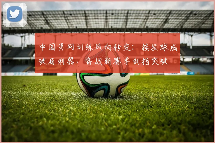中国男网训练风向转变：接发球成破局利器，备战新赛季剑指突破