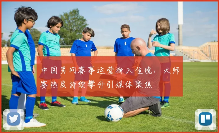 中国男网赛事运营渐入佳境，大师赛热度持续攀升引媒体聚焦
