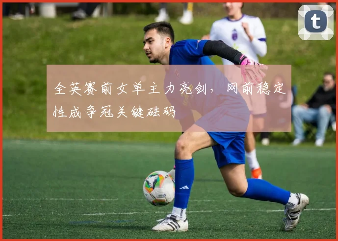 全英赛前女单主力亮剑，网前稳定性成争冠关键砝码