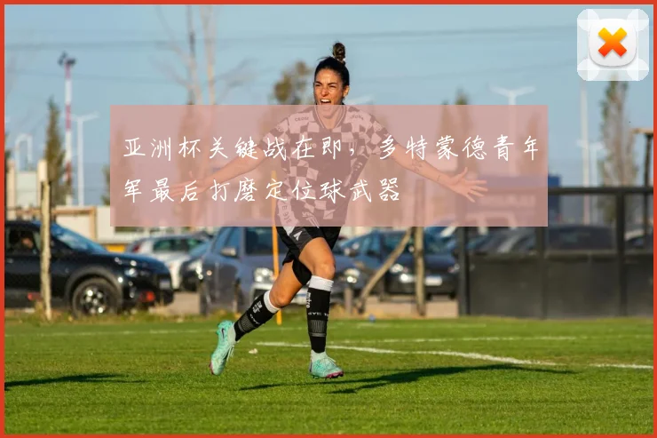 亚洲杯关键战在即，多特蒙德青年军最后打磨定位球武器