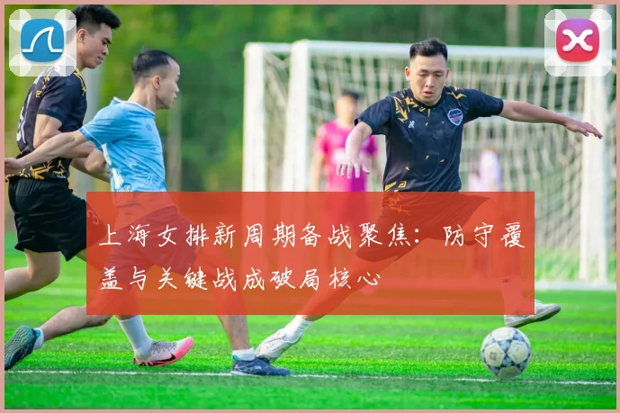 上海女排新周期备战聚焦：防守覆盖与关键战成破局核心