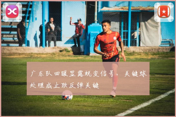 广东队回暖显露蜕变信号，关键球处理成止跌反弹关键
