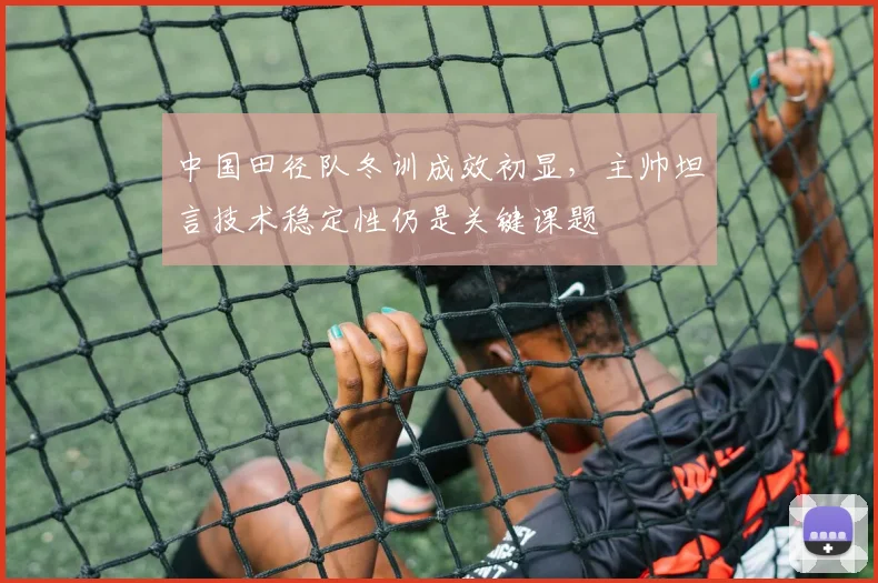 中国田径队冬训成效初显，主帅坦言技术稳定性仍是关键课题