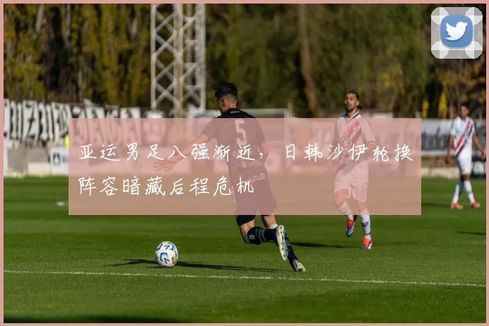 亚运男足八强渐近，日韩沙伊轮换阵容暗藏后程危机
