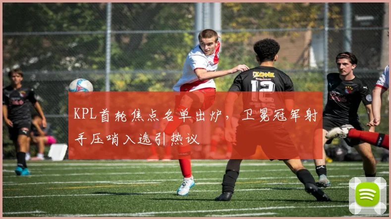 KPL首轮焦点名单出炉，卫冕冠军射手压哨入选引热议