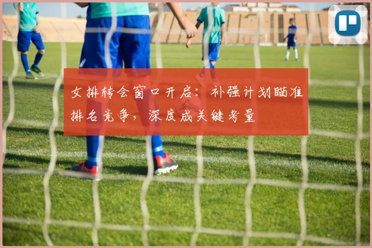 女排转会窗口开启：补强计划瞄准排名竞争，深度成关键考量