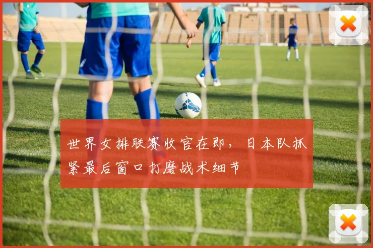 世界女排联赛收官在即，日本队抓紧最后窗口打磨战术细节