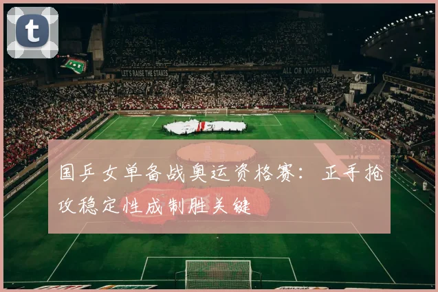 国乒女单备战奥运资格赛：正手抢攻稳定性成制胜关键