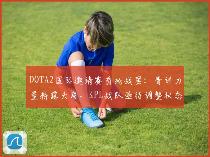 DOTA2国际邀请赛首轮战罢：青训力量崭露头角，KPL战队亟待调整状态