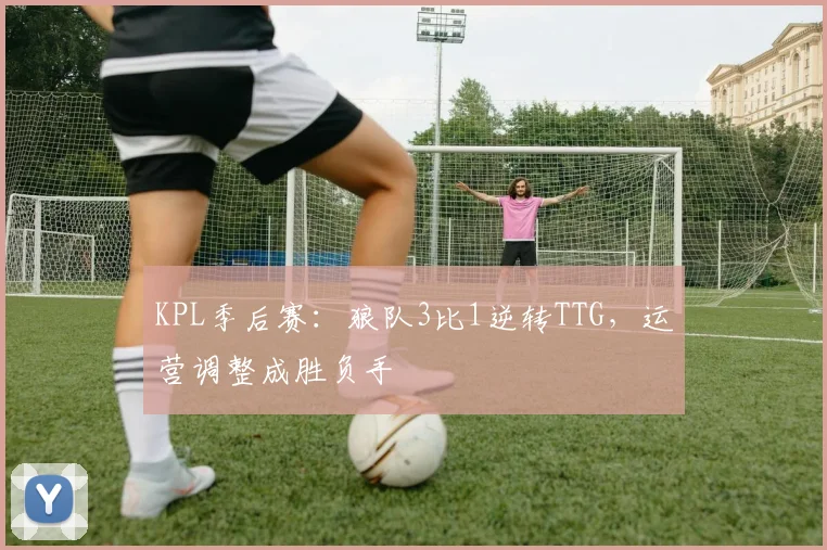 KPL季后赛：狼队3比1逆转TTG，运营调整成胜负手