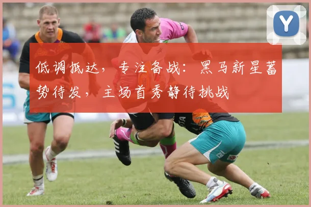 低调抵达，专注备战：黑马新星蓄势待发，主场首秀静待挑战