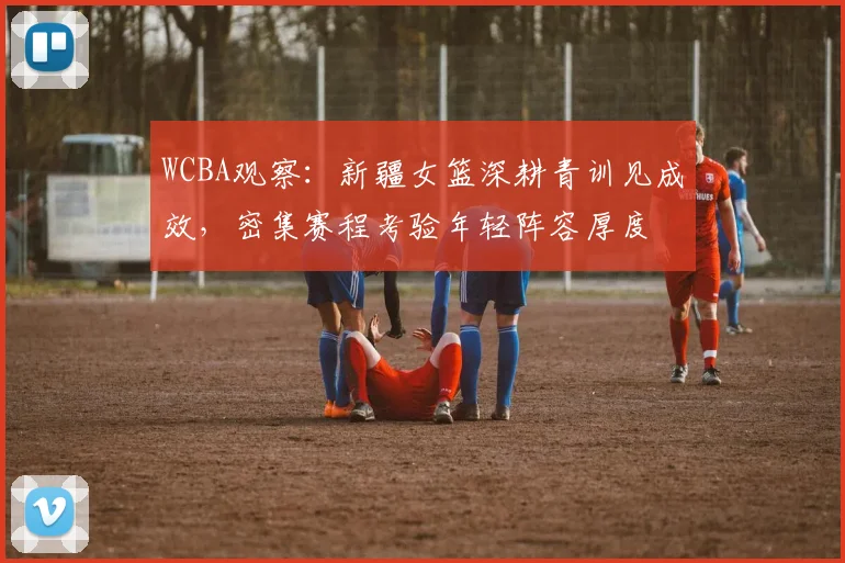 WCBA观察：新疆女篮深耕青训见成效，密集赛程考验年轻阵容厚度