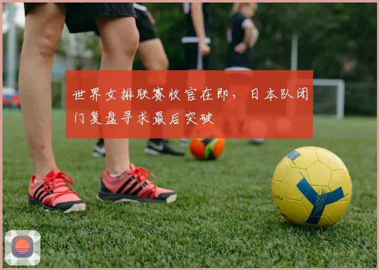 世界女排联赛收官在即，日本队闭门复盘寻求最后突破