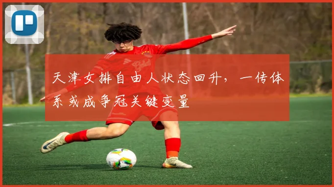天津女排自由人状态回升，一传体系或成争冠关键变量