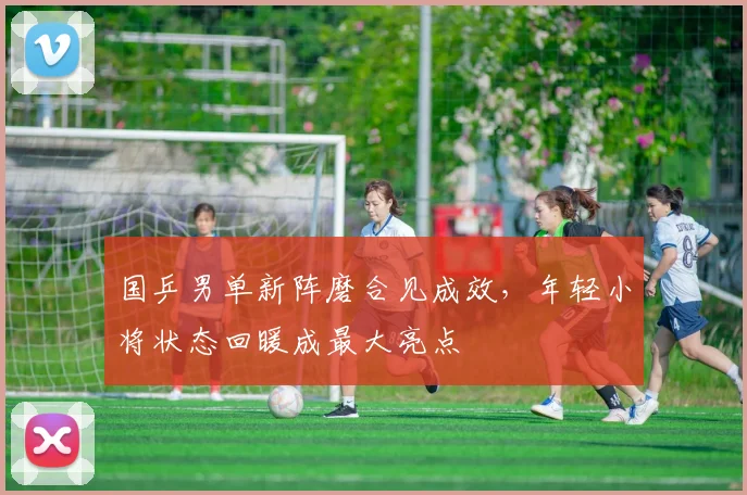 国乒男单新阵磨合见成效，年轻小将状态回暖成最大亮点