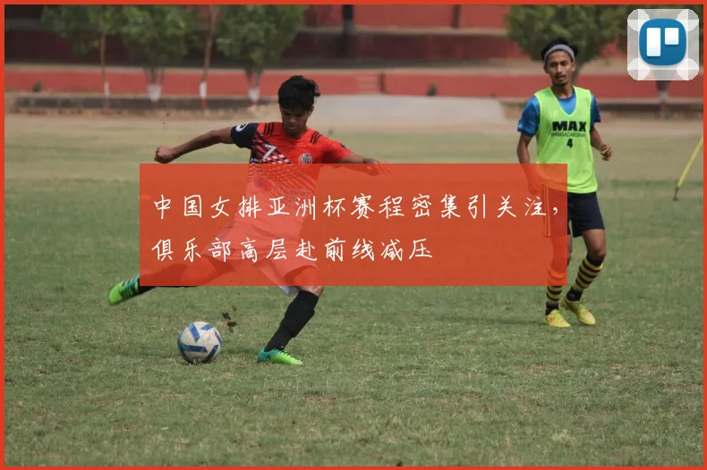 中国女排亚洲杯赛程密集引关注，俱乐部高层赴前线减压