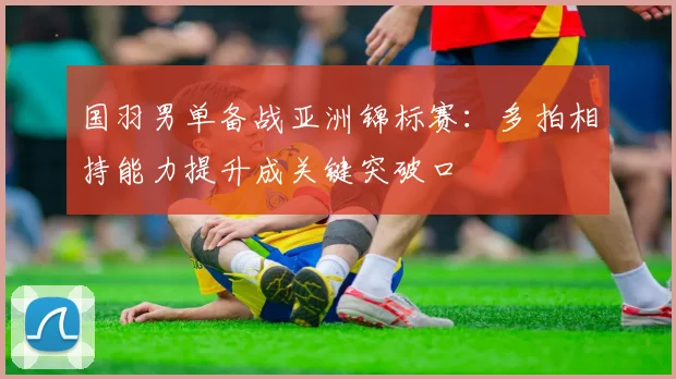 国羽男单备战亚洲锦标赛：多拍相持能力提升成关键突破口