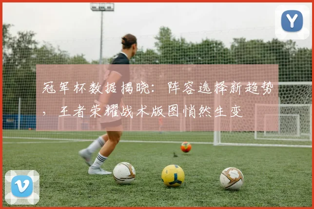 冠军杯数据揭晓：阵容选择新趋势，王者荣耀战术版图悄然生变