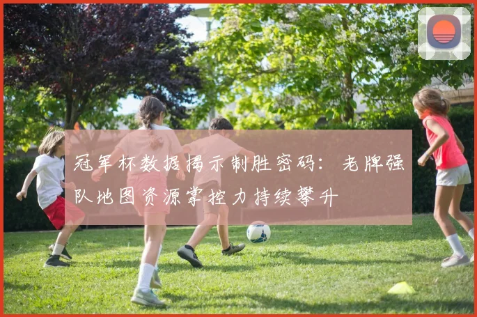 冠军杯数据揭示制胜密码：老牌强队地图资源掌控力持续攀升