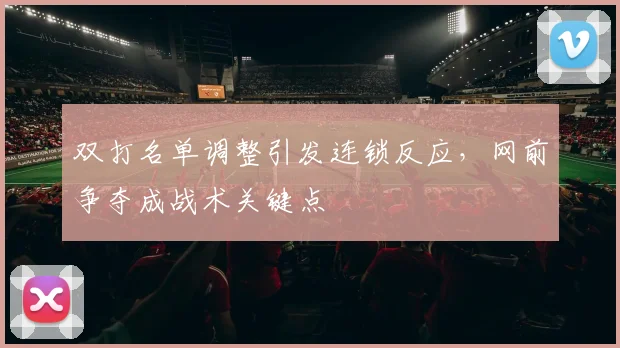双打名单调整引发连锁反应，网前争夺成战术关键点