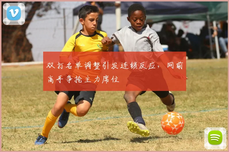双打名单调整引发连锁反应，网前高手争抢主力席位
