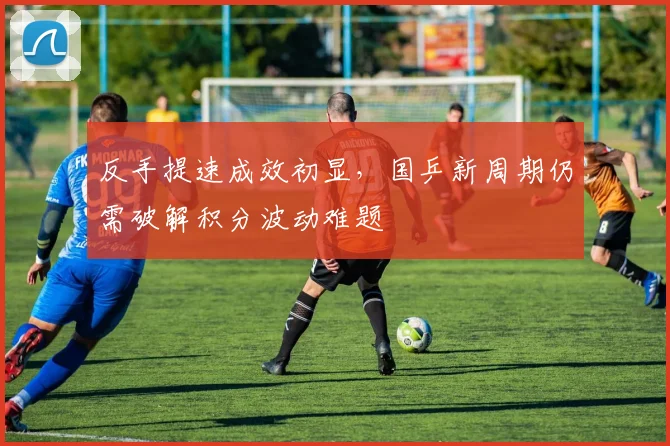 反手提速成效初显，国乒新周期仍需破解积分波动难题