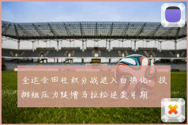 全运会田径积分战进入白热化，投掷组压力陡增马拉松逆袭可期