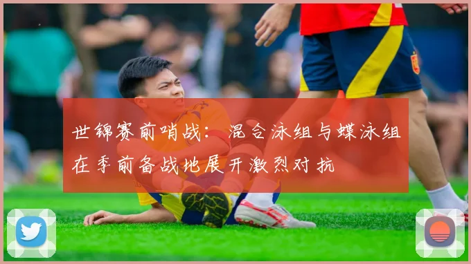 世锦赛前哨战：混合泳组与蝶泳组在季前备战地展开激烈对抗