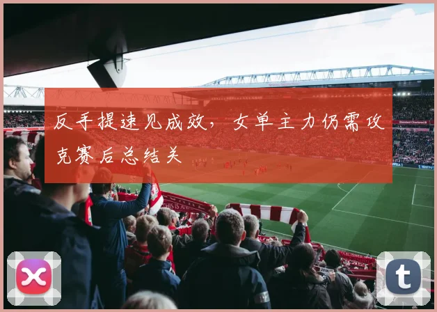 反手提速见成效，女单主力仍需攻克赛后总结关