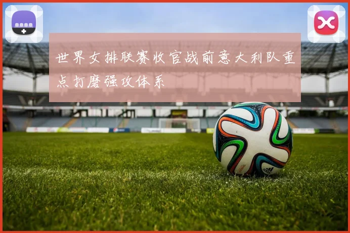 世界女排联赛收官战前意大利队重点打磨强攻体系