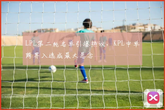 LPL第二轮名单引爆热议，KPL中单跨界入选成最大悬念
