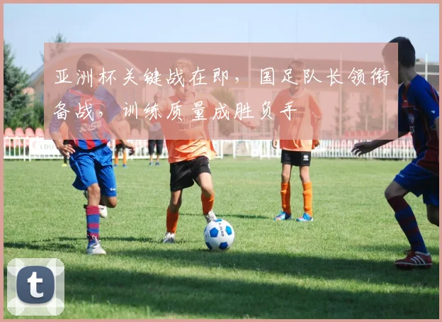 亚洲杯关键战在即，国足队长领衔备战，训练质量成胜负手