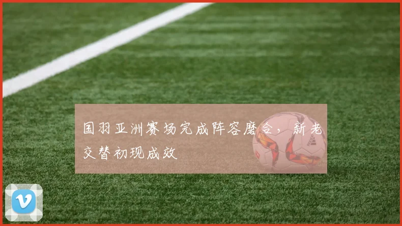 国羽亚洲赛场完成阵容磨合，新老交替初现成效