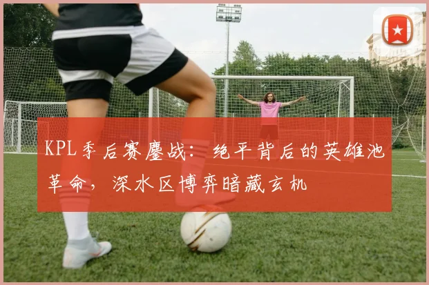 KPL季后赛鏖战：绝平背后的英雄池革命，深水区博弈暗藏玄机
