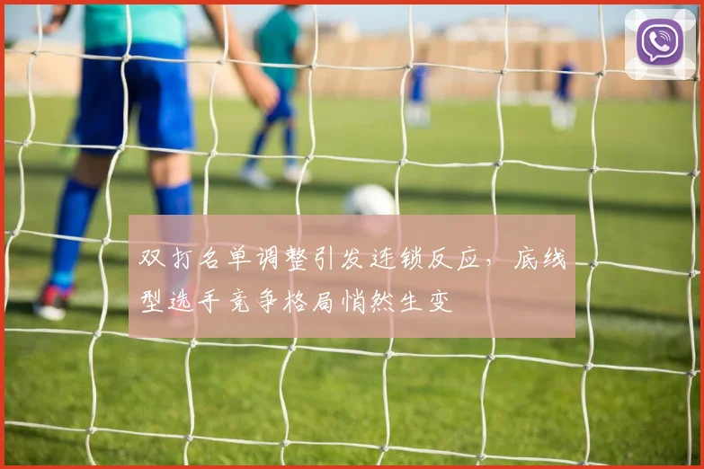 双打名单调整引发连锁反应，底线型选手竞争格局悄然生变