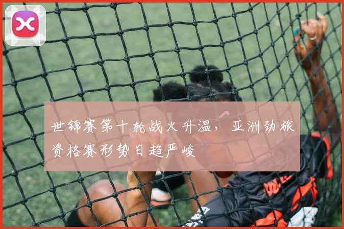 世锦赛第十轮战火升温，亚洲劲旅资格赛形势日趋严峻