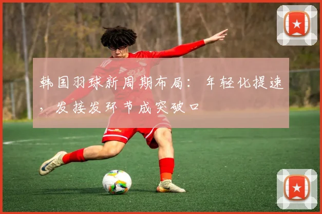 韩国羽球新周期布局：年轻化提速，发接发环节成突破口