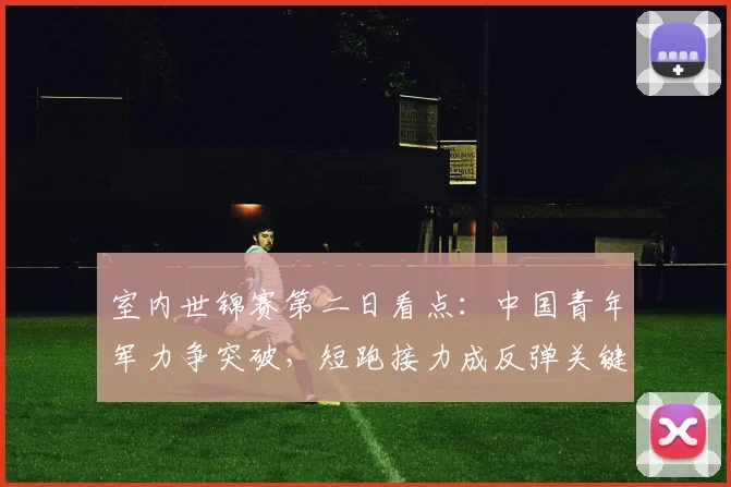 室内世锦赛第二日看点：中国青年军力争突破，短跑接力成反弹关键