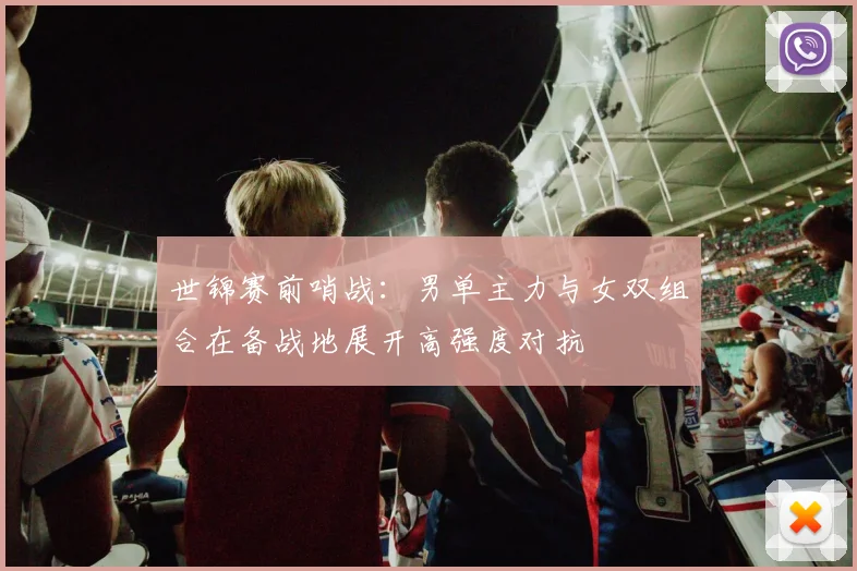 世锦赛前哨战：男单主力与女双组合在备战地展开高强度对抗