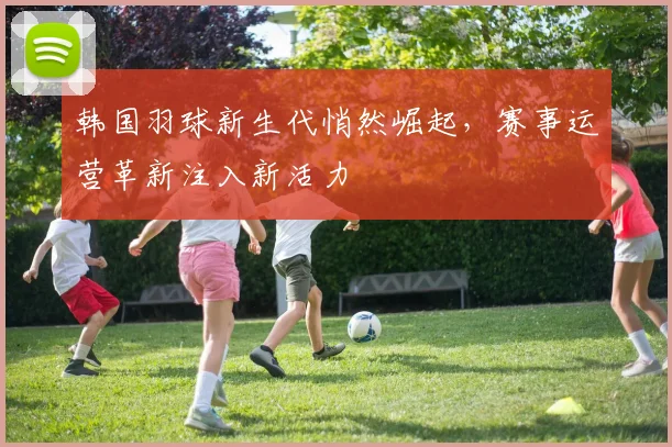 韩国羽球新生代悄然崛起，赛事运营革新注入新活力