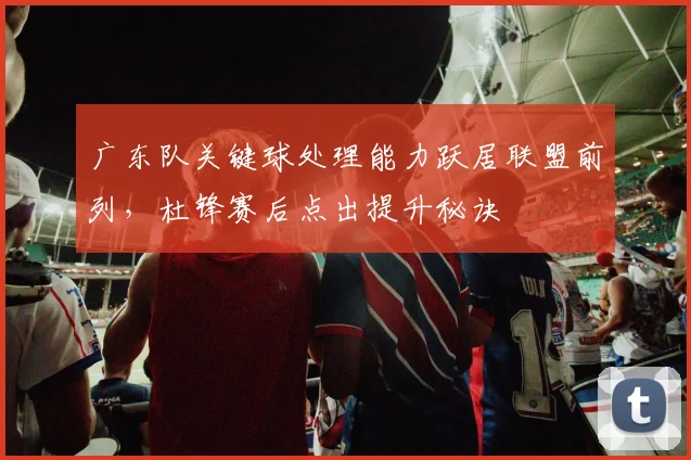 广东队关键球处理能力跃居联盟前列，杜锋赛后点出提升秘诀