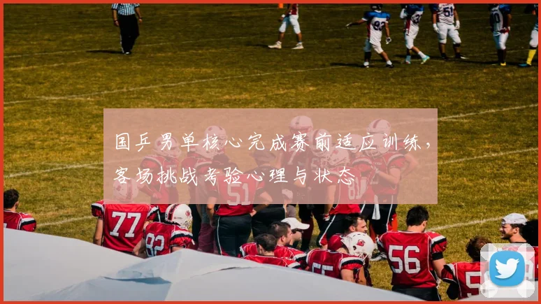 国乒男单核心完成赛前适应训练，客场挑战考验心理与状态