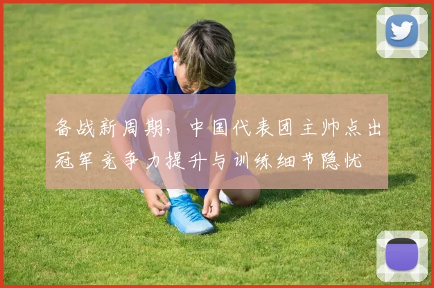 备战新周期，中国代表团主帅点出冠军竞争力提升与训练细节隐忧