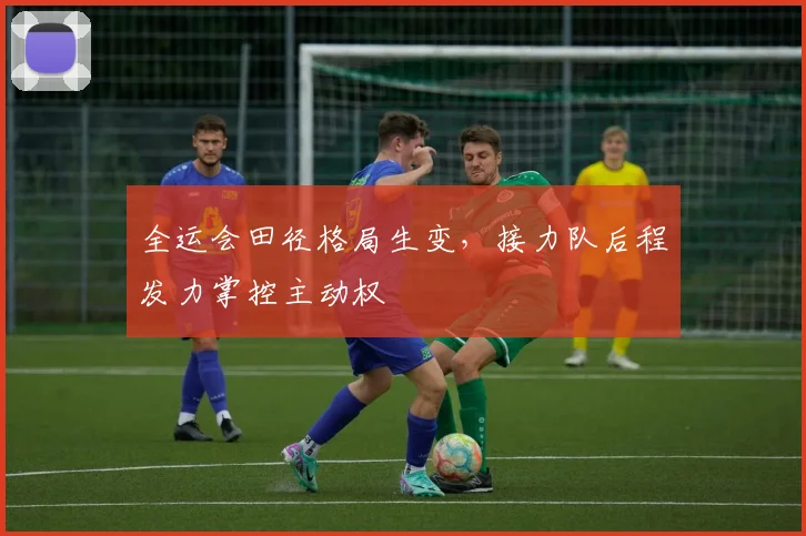 全运会田径格局生变，接力队后程发力掌控主动权