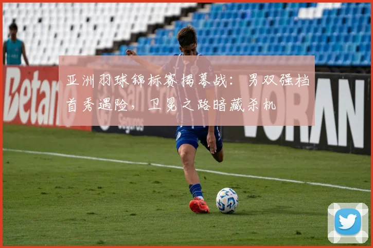 亚洲羽球锦标赛揭幕战：男双强档首秀遇险，卫冕之路暗藏杀机