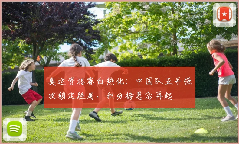 奥运资格赛白热化：中国队正手强攻锁定胜局，积分榜悬念再起
